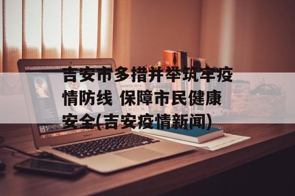 吉安市多措并举筑牢疫情防线 保障市民健康安全(吉安疫情新闻)