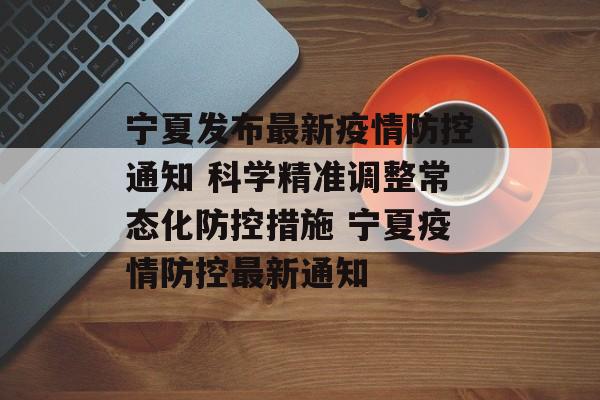 宁夏发布最新疫情防控通知 科学精准调整常态化防控措施 宁夏疫情防控最新通知