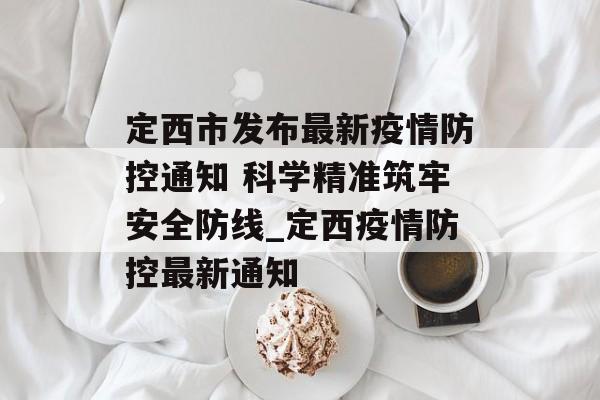 定西市发布最新疫情防控通知 科学精准筑牢安全防线_定西疫情防控最新通知