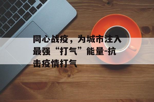 同心战疫，为城市注入最强“打气”能量-抗击疫情打气