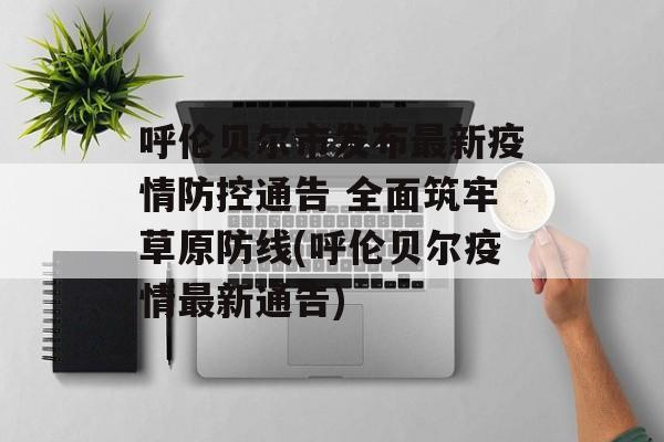 呼伦贝尔市发布最新疫情防控通告 全面筑牢草原防线(呼伦贝尔疫情最新通告)