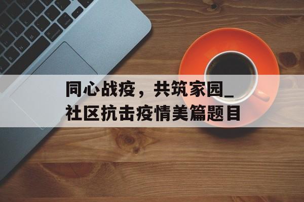 同心战疫，共筑家园_社区抗击疫情美篇题目