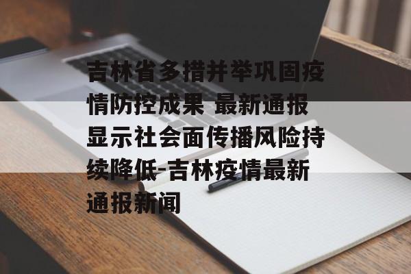 吉林省多措并举巩固疫情防控成果 最新通报显示社会面传播风险持续降低-吉林疫情最新通报新闻