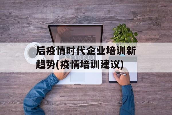 后疫情时代企业培训新趋势(疫情培训建议)