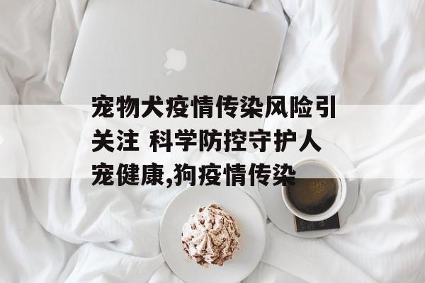 宠物犬疫情传染风险引关注 科学防控守护人宠健康,狗疫情传染