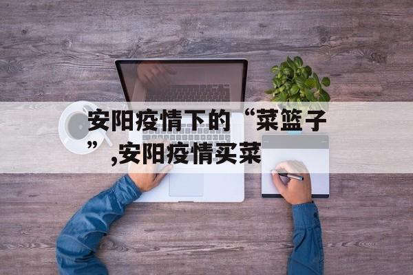安阳疫情下的“菜篮子”,安阳疫情买菜
