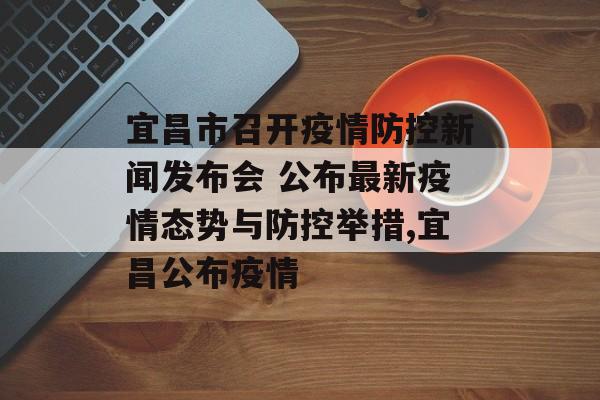 宜昌市召开疫情防控新闻发布会 公布最新疫情态势与防控举措,宜昌公布疫情