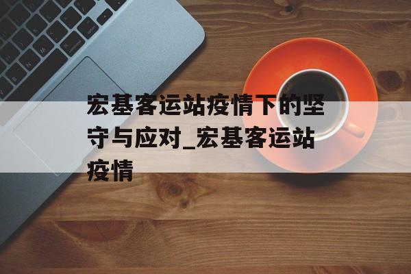 宏基客运站疫情下的坚守与应对_宏基客运站疫情