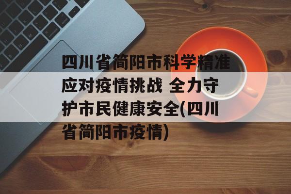 四川省简阳市科学精准应对疫情挑战 全力守护市民健康安全(四川省简阳市疫情)