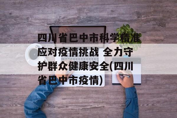 四川省巴中市科学精准应对疫情挑战 全力守护群众健康安全(四川省巴中市疫情)