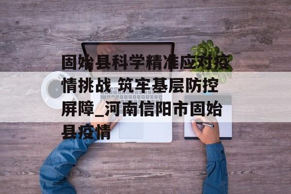固始县科学精准应对疫情挑战 筑牢基层防控屏障_河南信阳市固始县疫情