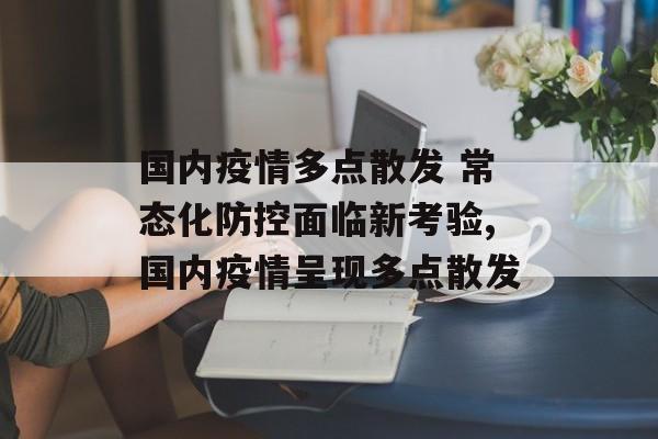 国内疫情多点散发 常态化防控面临新考验,国内疫情呈现多点散发