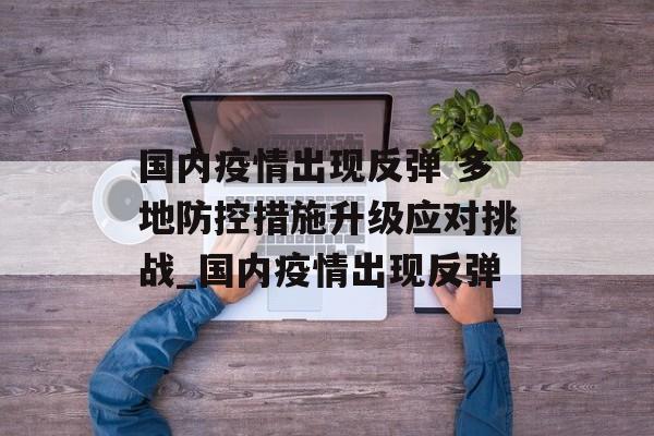 国内疫情出现反弹 多地防控措施升级应对挑战_国内疫情出现反弹