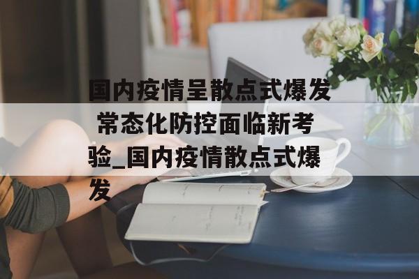 国内疫情呈散点式爆发 常态化防控面临新考验_国内疫情散点式爆发