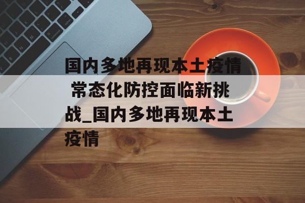 国内多地再现本土疫情 常态化防控面临新挑战_国内多地再现本土疫情