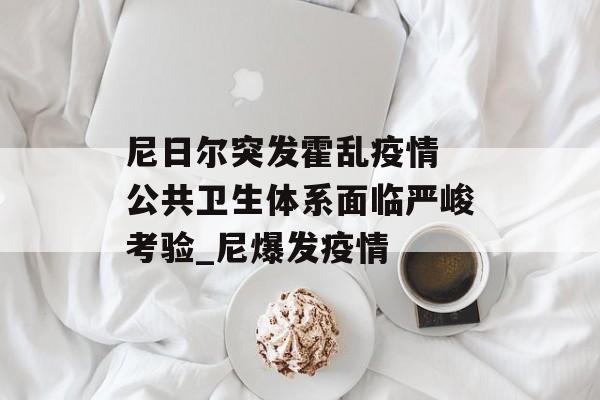 尼日尔突发霍乱疫情 公共卫生体系面临严峻考验_尼爆发疫情