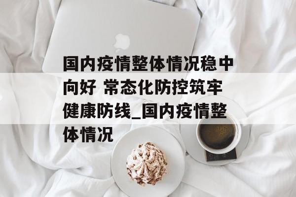 国内疫情整体情况稳中向好 常态化防控筑牢健康防线_国内疫情整体情况