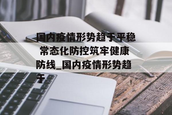 国内疫情形势趋于平稳 常态化防控筑牢健康防线_国内疫情形势趋于