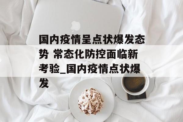 国内疫情呈点状爆发态势 常态化防控面临新考验_国内疫情点状爆发