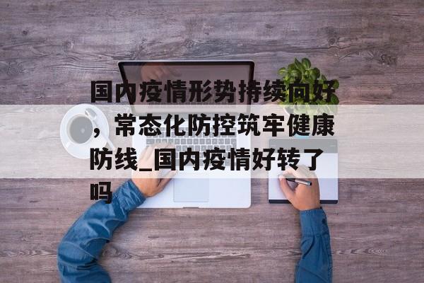 国内疫情形势持续向好，常态化防控筑牢健康防线_国内疫情好转了吗