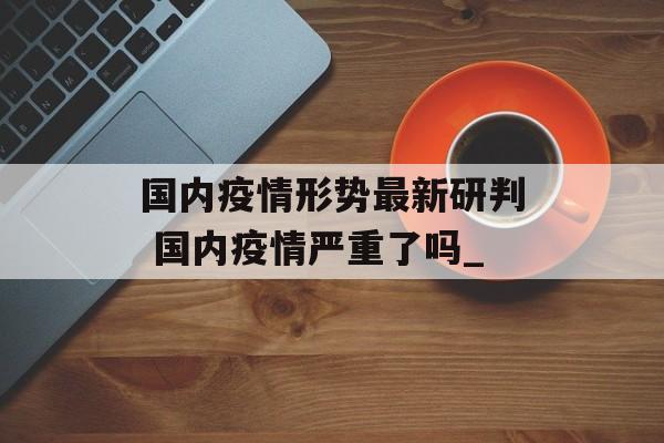 国内疫情形势最新研判 国内疫情严重了吗_
