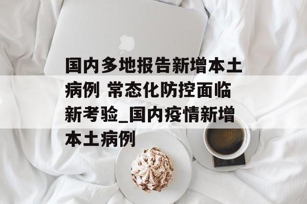 国内多地报告新增本土病例 常态化防控面临新考验_国内疫情新增本土病例