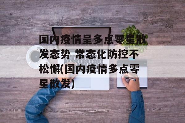 国内疫情呈多点零星散发态势 常态化防控不松懈(国内疫情多点零星散发)