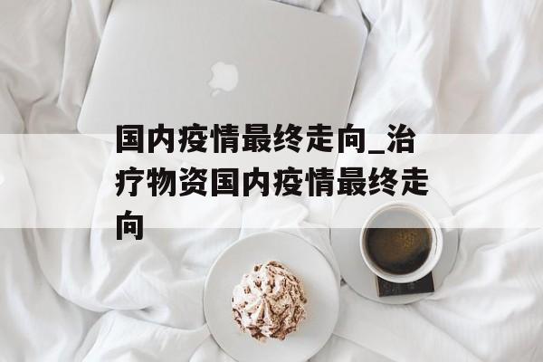 国内疫情最终走向_治疗物资国内疫情最终走向