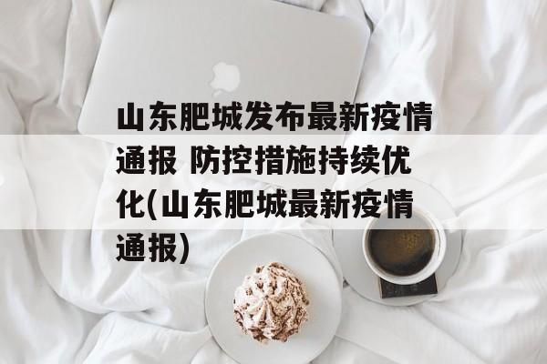 山东肥城发布最新疫情通报 防控措施持续优化(山东肥城最新疫情通报)