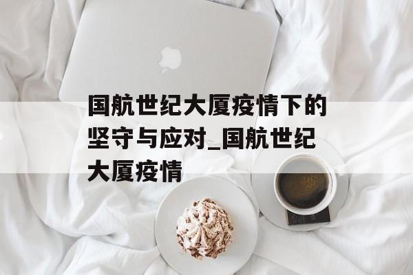 国航世纪大厦疫情下的坚守与应对_国航世纪大厦疫情