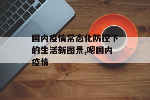 国内疫情常态化防控下的生活新图景,嗯国内疫情