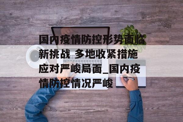 国内疫情防控形势面临新挑战 多地收紧措施应对严峻局面_国内疫情防控情况严峻