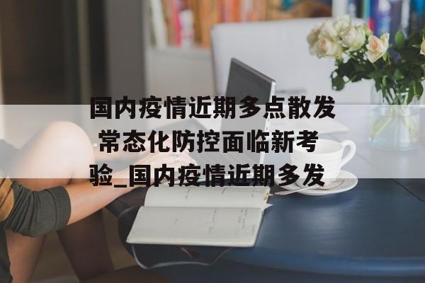 国内疫情近期多点散发 常态化防控面临新考验_国内疫情近期多发
