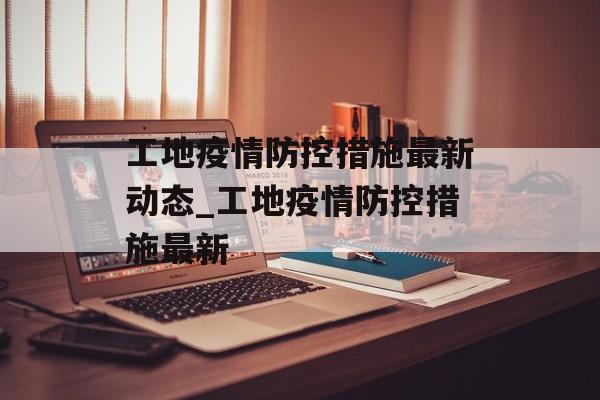 工地疫情防控措施最新动态_工地疫情防控措施最新