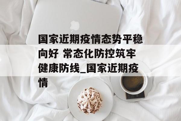 国家近期疫情态势平稳向好 常态化防控筑牢健康防线_国家近期疫情