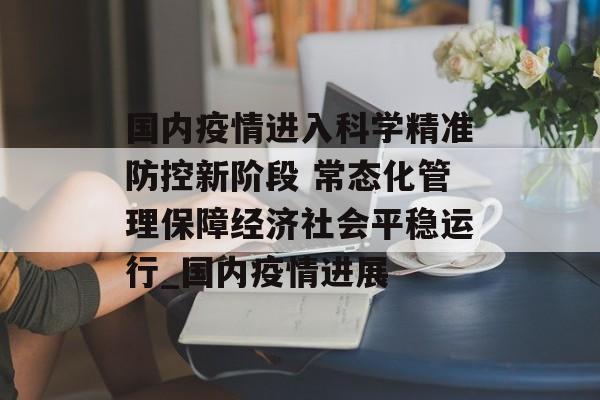国内疫情进入科学精准防控新阶段 常态化管理保障经济社会平稳运行_国内疫情进展