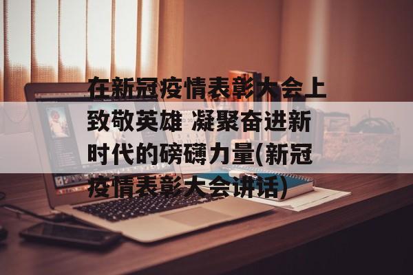 在新冠疫情表彰大会上致敬英雄 凝聚奋进新时代的磅礴力量(新冠疫情表彰大会讲话)