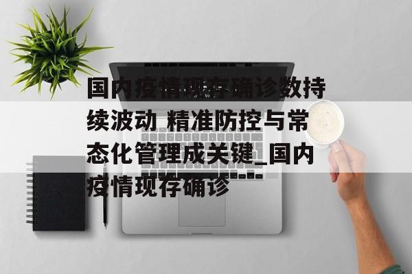 国内疫情现存确诊数持续波动 精准防控与常态化管理成关键_国内疫情现存确诊