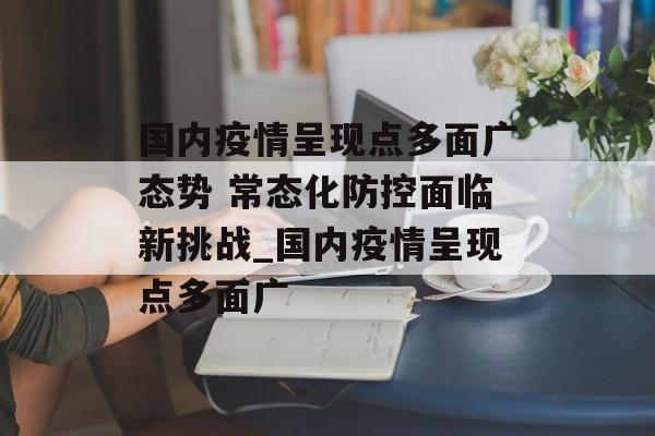 国内疫情呈现点多面广态势 常态化防控面临新挑战_国内疫情呈现点多面广