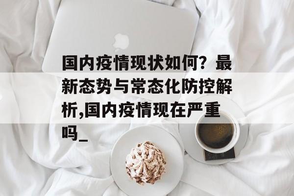 国内疫情现状如何？最新态势与常态化防控解析,国内疫情现在严重吗_