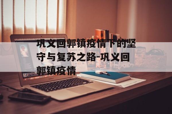 巩义回郭镇疫情下的坚守与复苏之路-巩义回郭镇疫情