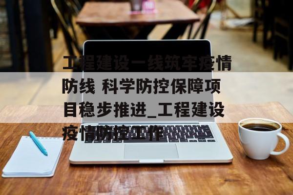 工程建设一线筑牢疫情防线 科学防控保障项目稳步推进_工程建设疫情防控工作