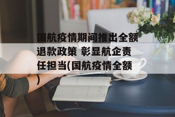 国航疫情期间推出全额退款政策 彰显航企责任担当(国航疫情全额)