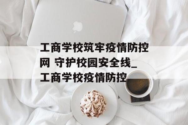 工商学校筑牢疫情防控网 守护校园安全线_工商学校疫情防控