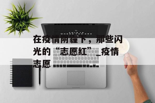 在疫情阴霾下，那些闪光的“志愿红”_疫情志愿