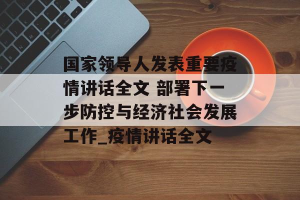 国家领导人发表重要疫情讲话全文 部署下一步防控与经济社会发展工作_疫情讲话全文