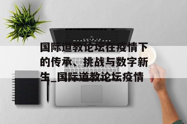 国际道教论坛在疫情下的传承、挑战与数字新生_国际道教论坛疫情