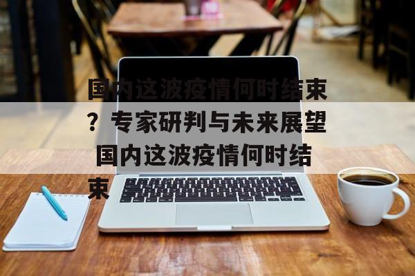 国内这波疫情何时结束？专家研判与未来展望 国内这波疫情何时结束
