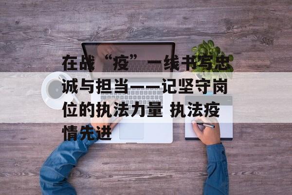 在战“疫”一线书写忠诚与担当——记坚守岗位的执法力量 执法疫情先进