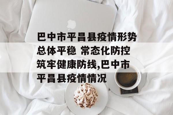 巴中市平昌县疫情形势总体平稳 常态化防控筑牢健康防线,巴中市平昌县疫情情况